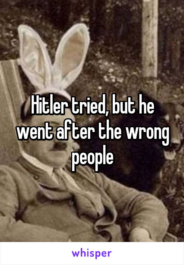 Hitler tried, but he went after the wrong people