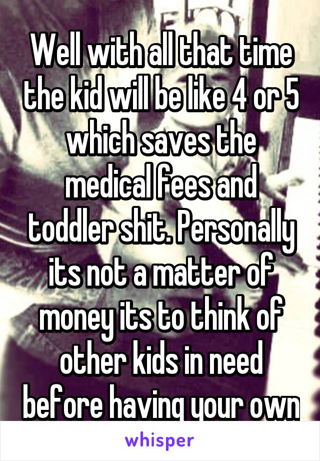 Well with all that time the kid will be like 4 or 5 which saves the medical fees and toddler shit. Personally its not a matter of money its to think of other kids in need before having your own