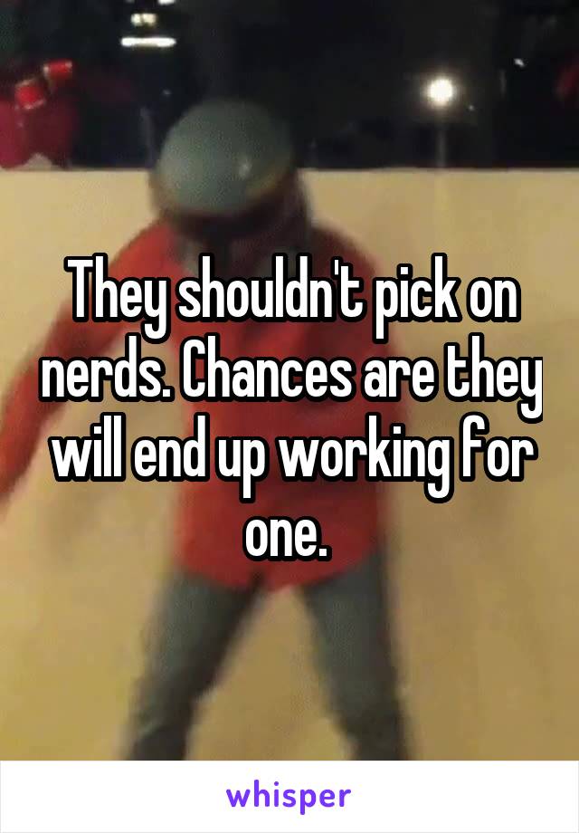 They shouldn't pick on nerds. Chances are they will end up working for one. 