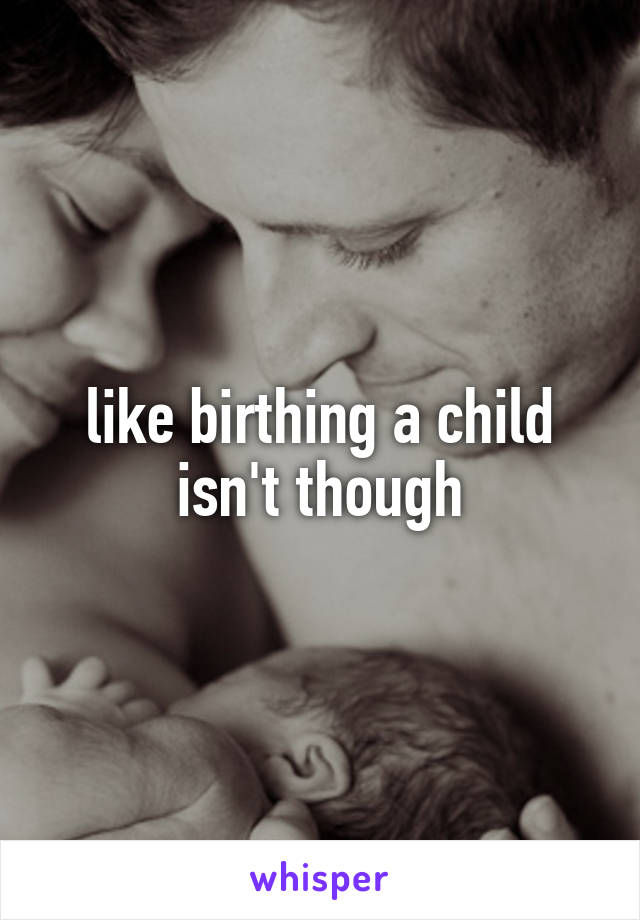 like birthing a child isn't though