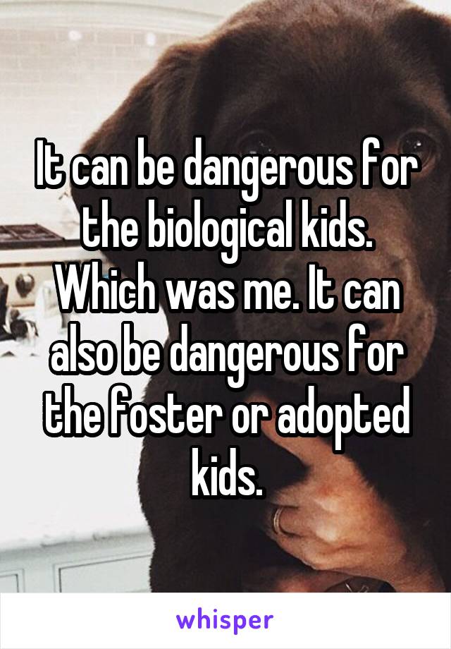 It can be dangerous for the biological kids. Which was me. It can also be dangerous for the foster or adopted kids.