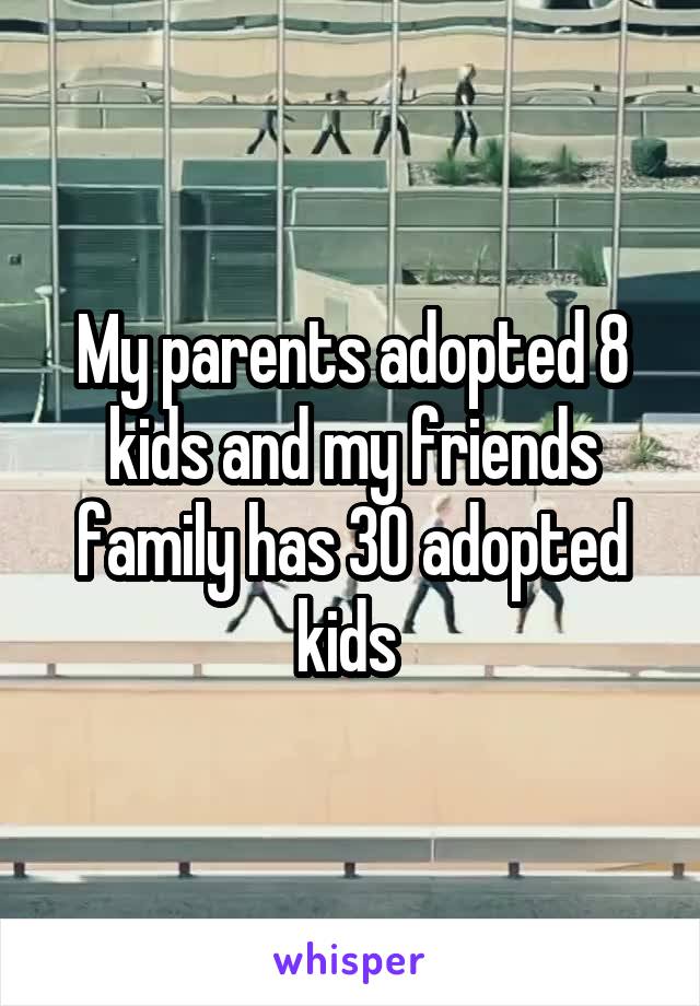 My parents adopted 8 kids and my friends family has 30 adopted kids 