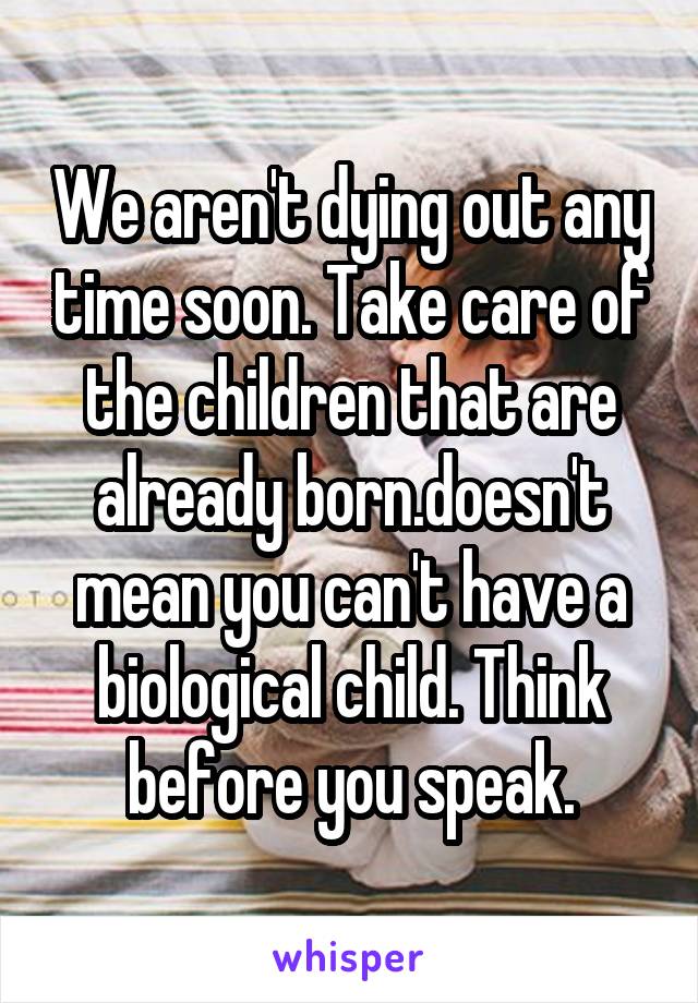 We aren't dying out any time soon. Take care of the children that are already born.doesn't mean you can't have a biological child. Think before you speak.