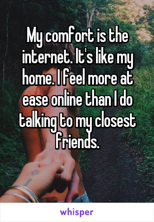 My comfort is the internet. It's like my home. I feel more at ease online than I do talking to my closest friends.

