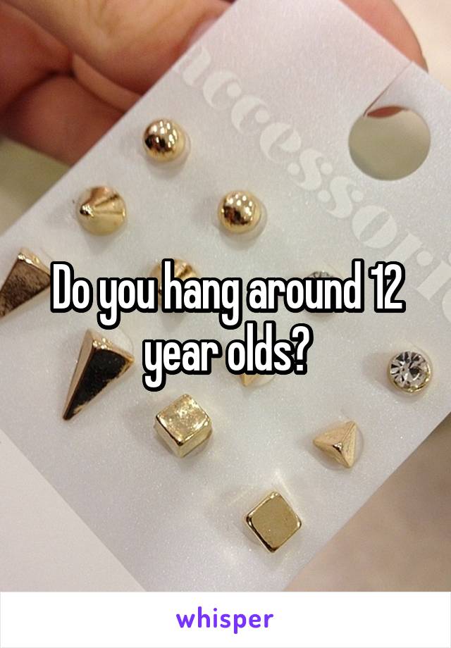 Do you hang around 12 year olds?