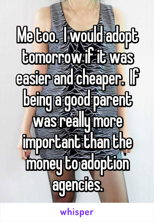 Me too.  I would adopt tomorrow if it was easier and cheaper.  If being a good parent was really more important than the money to adoption agencies.