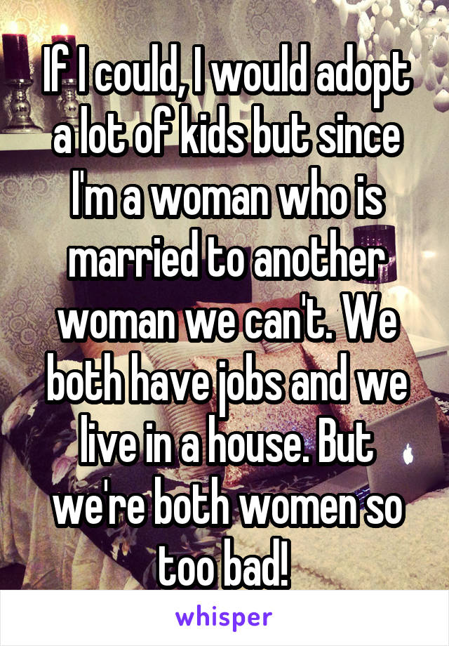 If I could, I would adopt a lot of kids but since I'm a woman who is married to another woman we can't. We both have jobs and we live in a house. But we're both women so too bad! 