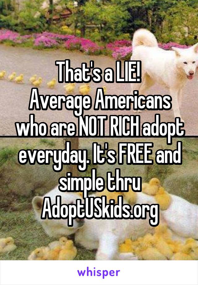 That's a LIE! 
Average Americans who are NOT RICH adopt everyday. It's FREE and simple thru AdoptUSkids.org