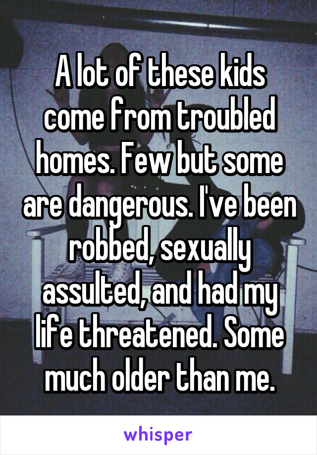 A lot of these kids come from troubled homes. Few but some are dangerous. I've been robbed, sexually assulted, and had my life threatened. Some much older than me.