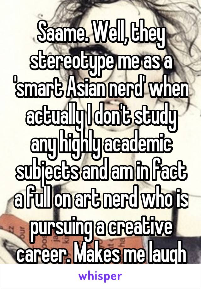 Saame. Well, they stereotype me as a 'smart Asian nerd' when actually I don't study any highly academic subjects and am in fact a full on art nerd who is pursuing a creative career. Makes me laugh