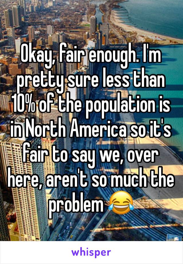 Okay, fair enough. I'm pretty sure less than 10% of the population is in North America so it's fair to say we, over here, aren't so much the problem 😂