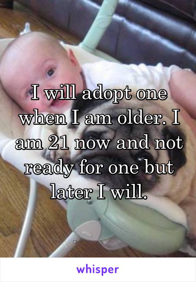 I will adopt one when I am older. I am 21 now and not ready for one but later I will.