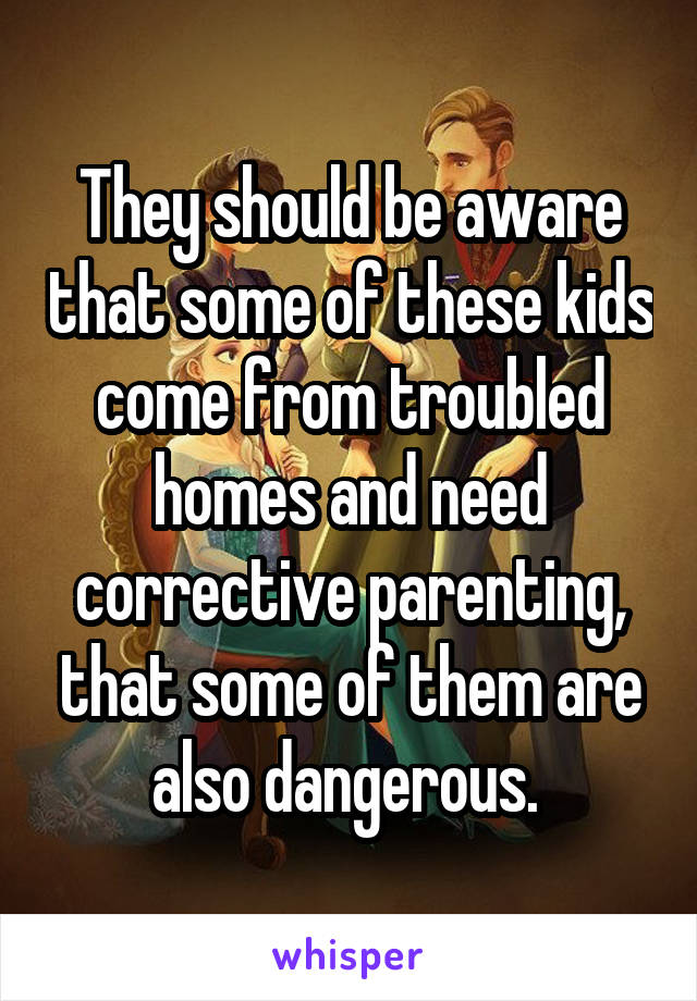 They should be aware that some of these kids come from troubled homes and need corrective parenting, that some of them are also dangerous. 