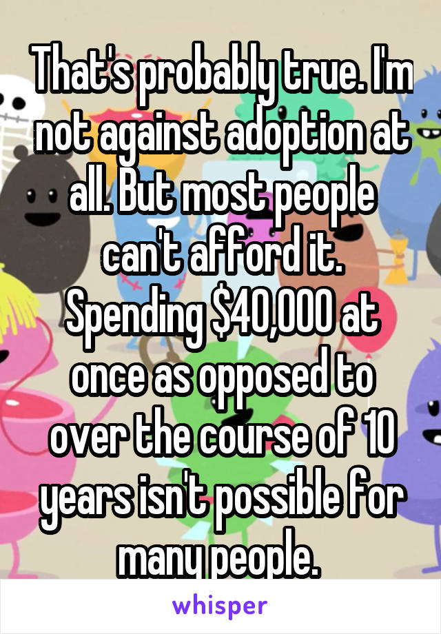 That's probably true. I'm not against adoption at all. But most people can't afford it. Spending $40,000 at once as opposed to over the course of 10 years isn't possible for many people. 