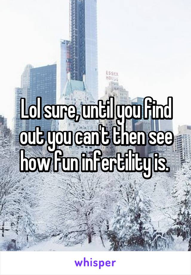 Lol sure, until you find out you can't then see how fun infertility is. 