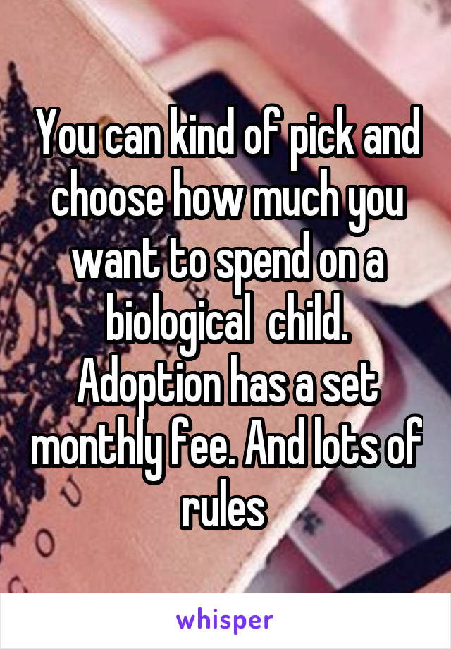 You can kind of pick and choose how much you want to spend on a biological  child. Adoption has a set monthly fee. And lots of rules 