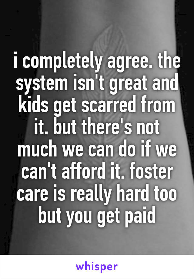 i completely agree. the system isn't great and kids get scarred from it. but there's not much we can do if we can't afford it. foster care is really hard too but you get paid