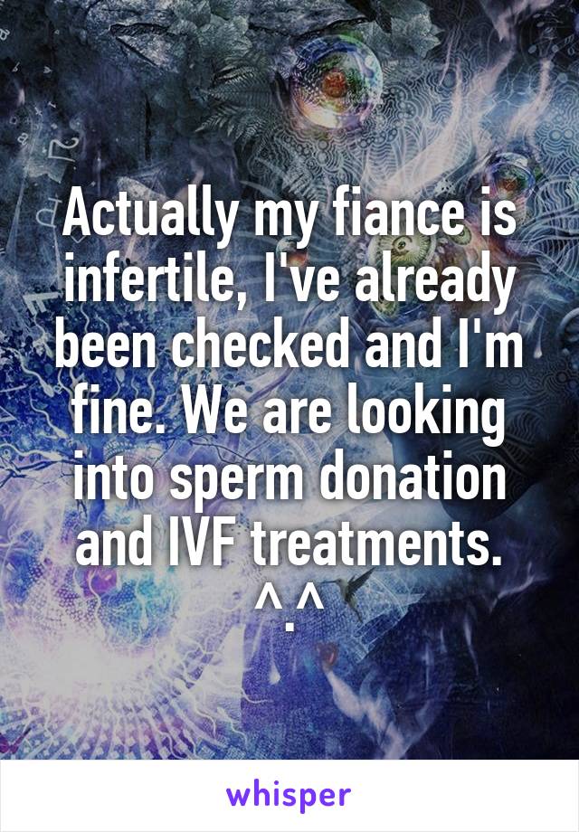 Actually my fiance is infertile, I've already been checked and I'm fine. We are looking into sperm donation and IVF treatments. ^.^