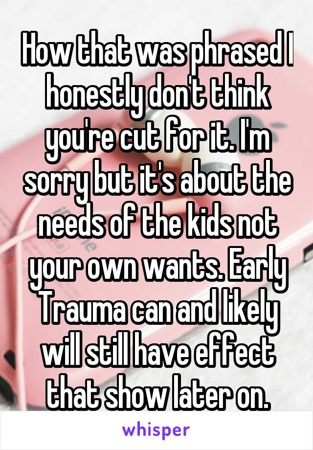 How that was phrased I honestly don't think you're cut for it. I'm sorry but it's about the needs of the kids not your own wants. Early Trauma can and likely will still have effect that show later on.