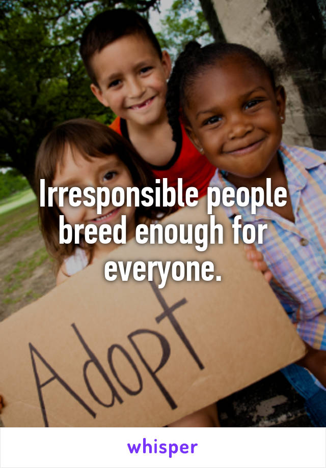 Irresponsible people breed enough for everyone.