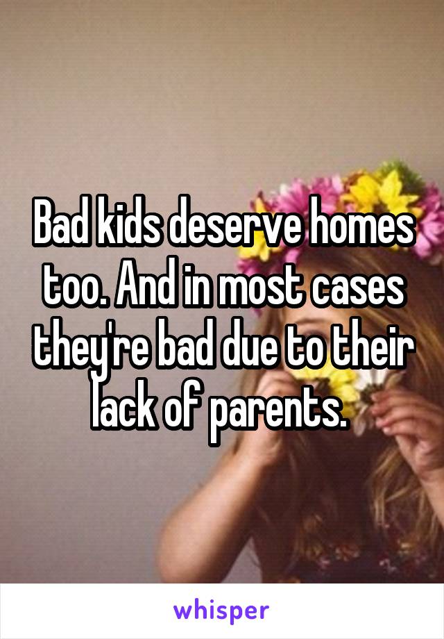 Bad kids deserve homes too. And in most cases they're bad due to their lack of parents. 