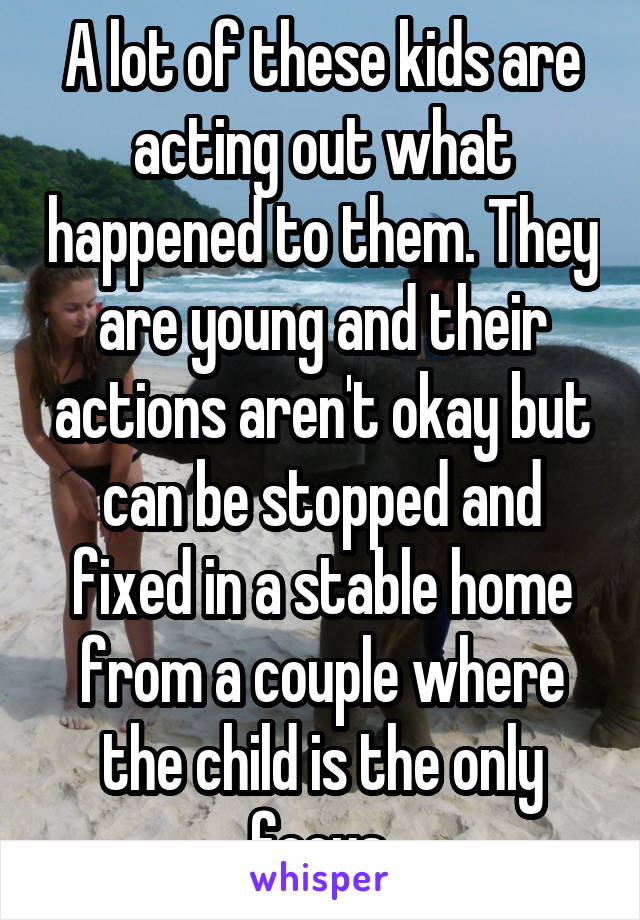 A lot of these kids are acting out what happened to them. They are young and their actions aren't okay but can be stopped and fixed in a stable home from a couple where the child is the only focus.