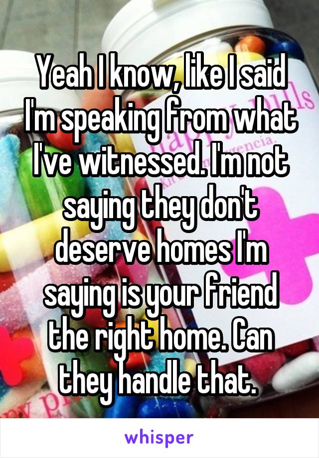 Yeah I know, like I said I'm speaking from what I've witnessed. I'm not saying they don't deserve homes I'm saying is your friend the right home. Can they handle that. 