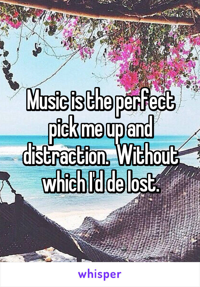Music is the perfect pick me up and distraction.  Without which I'd de lost.