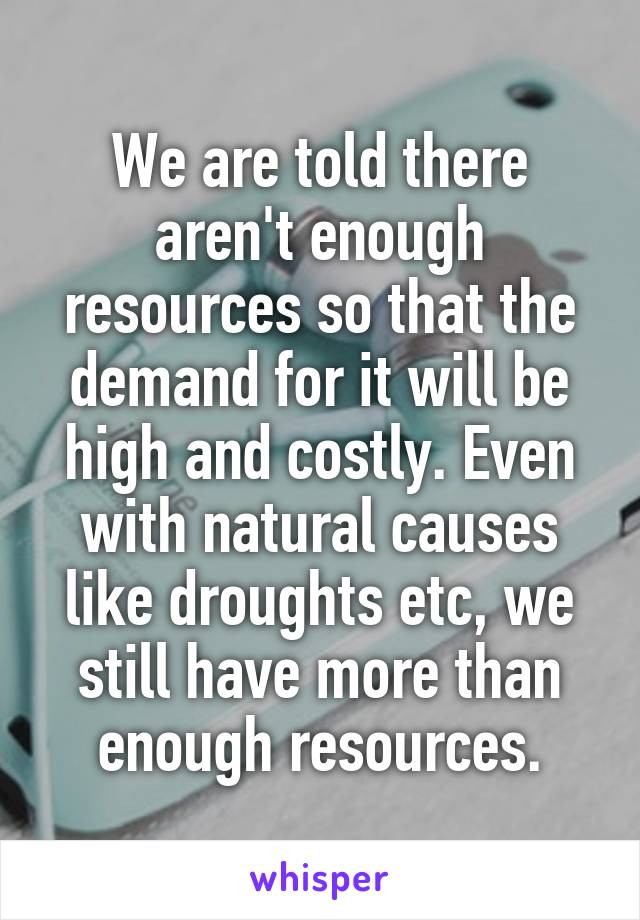 We are told there aren't enough resources so that the demand for it will be high and costly. Even with natural causes like droughts etc, we still have more than enough resources.