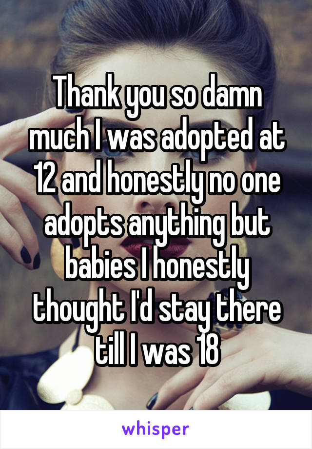 Thank you so damn much I was adopted at 12 and honestly no one adopts anything but babies I honestly thought I'd stay there till I was 18