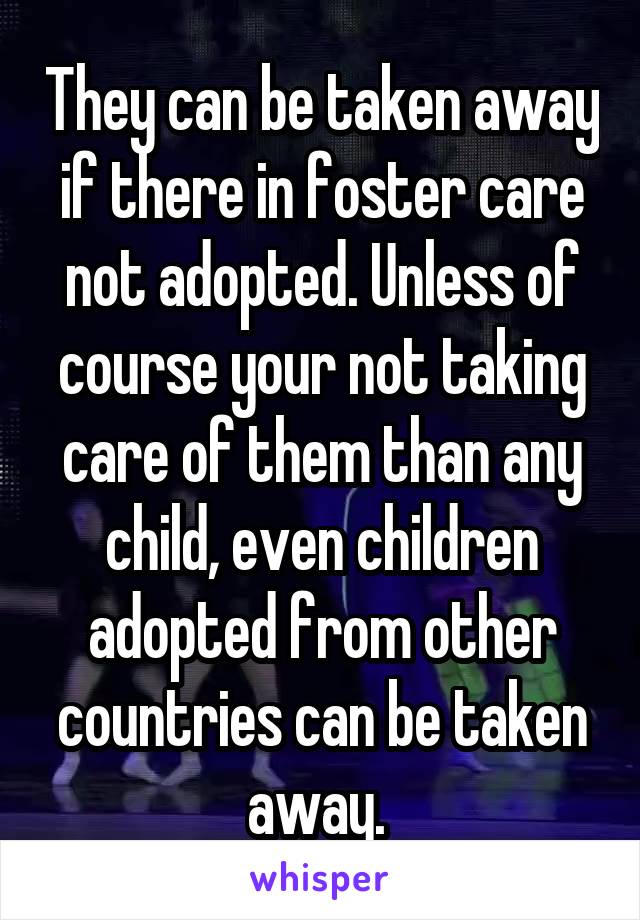 They can be taken away if there in foster care not adopted. Unless of course your not taking care of them than any child, even children adopted from other countries can be taken away. 