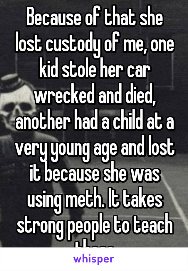 Because of that she lost custody of me, one kid stole her car wrecked and died, another had a child at a very young age and lost it because she was using meth. It takes strong people to teach these