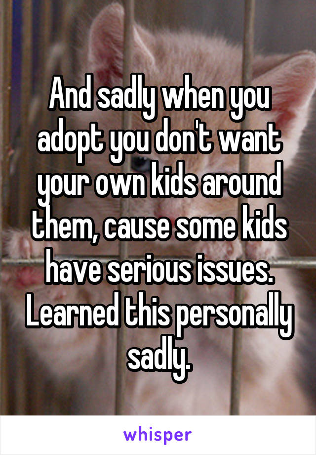 And sadly when you adopt you don't want your own kids around them, cause some kids have serious issues. Learned this personally sadly.