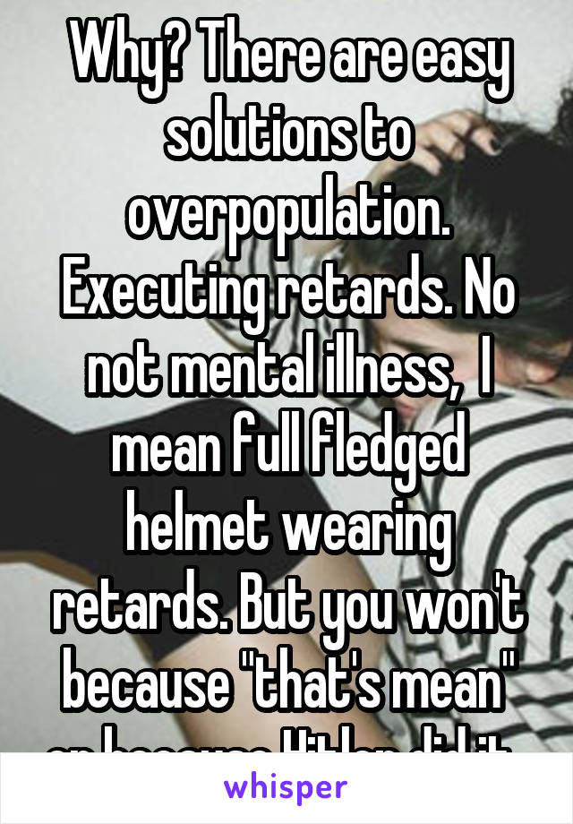 Why? There are easy solutions to overpopulation. Executing retards. No not mental illness,  I mean full fledged helmet wearing retards. But you won't because "that's mean" or because Hitler did it. 