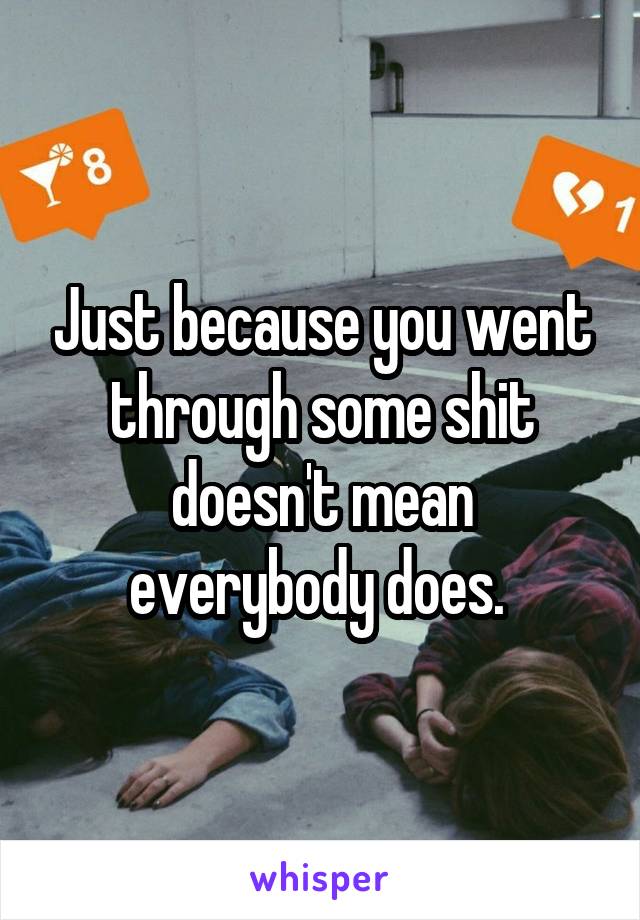 Just because you went through some shit doesn't mean everybody does. 