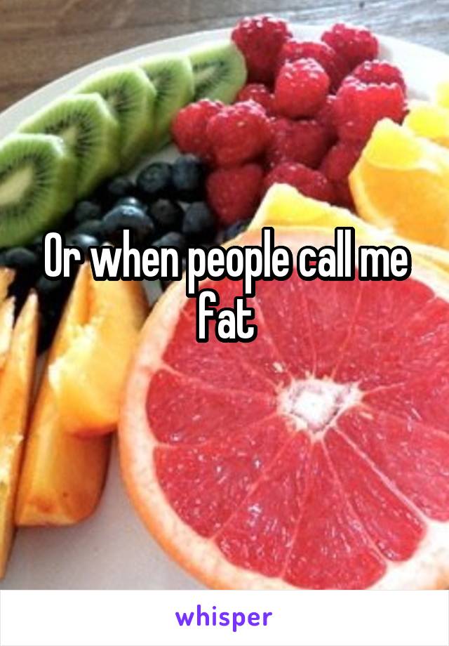 Or when people call me fat
