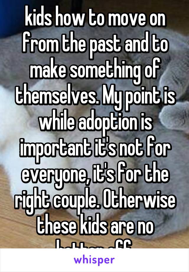 kids how to move on from the past and to make something of themselves. My point is while adoption is important it's not for everyone, it's for the right couple. Otherwise these kids are no better off.