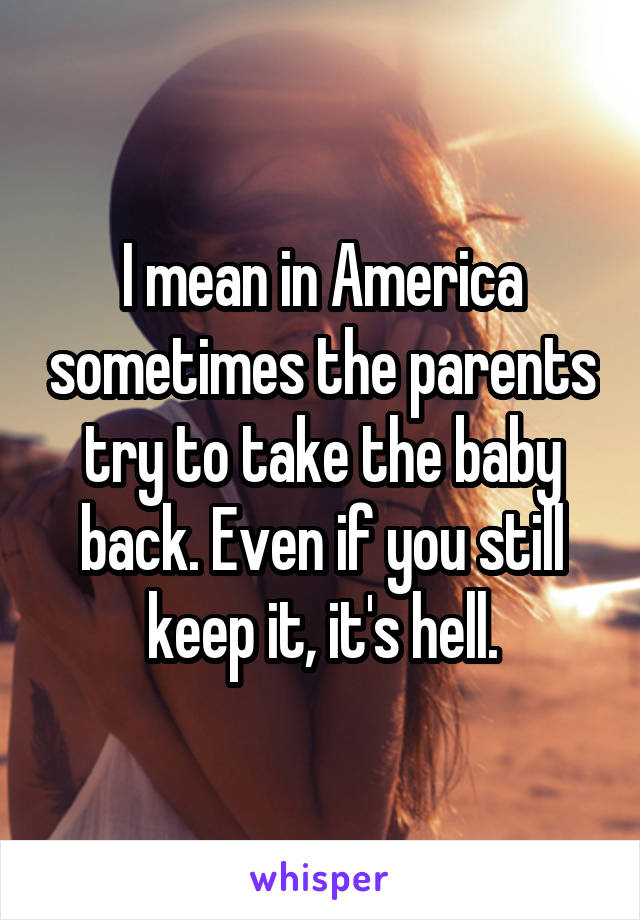 I mean in America sometimes the parents try to take the baby back. Even if you still keep it, it's hell.