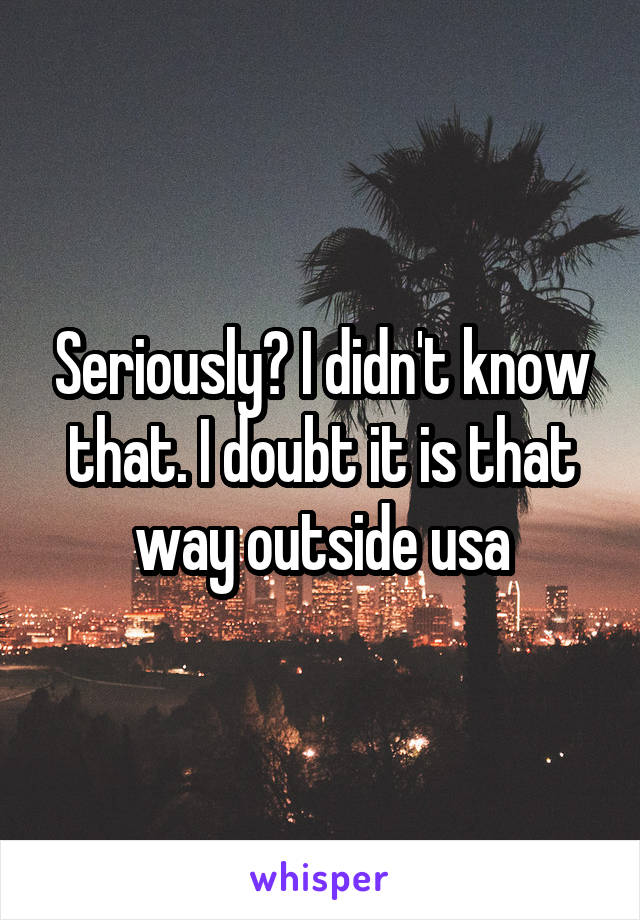 Seriously? I didn't know that. I doubt it is that way outside usa