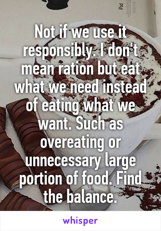 Not if we use it responsibly. I don't mean ration but eat what we need instead of eating what we want. Such as overeating or unnecessary large portion of food. Find the balance.