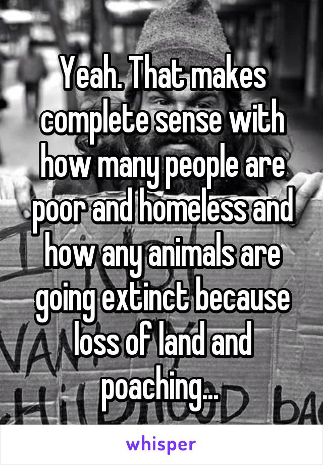 Yeah. That makes complete sense with how many people are poor and homeless and how any animals are going extinct because loss of land and poaching... 