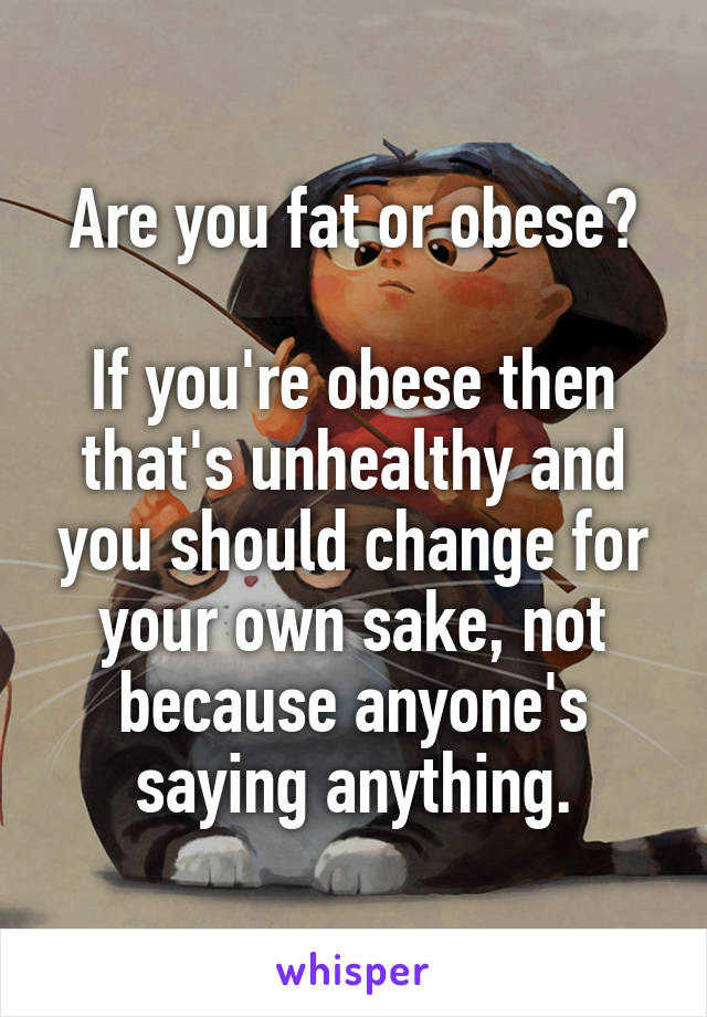 Are you fat or obese?

If you're obese then that's unhealthy and you should change for your own sake, not because anyone's saying anything.