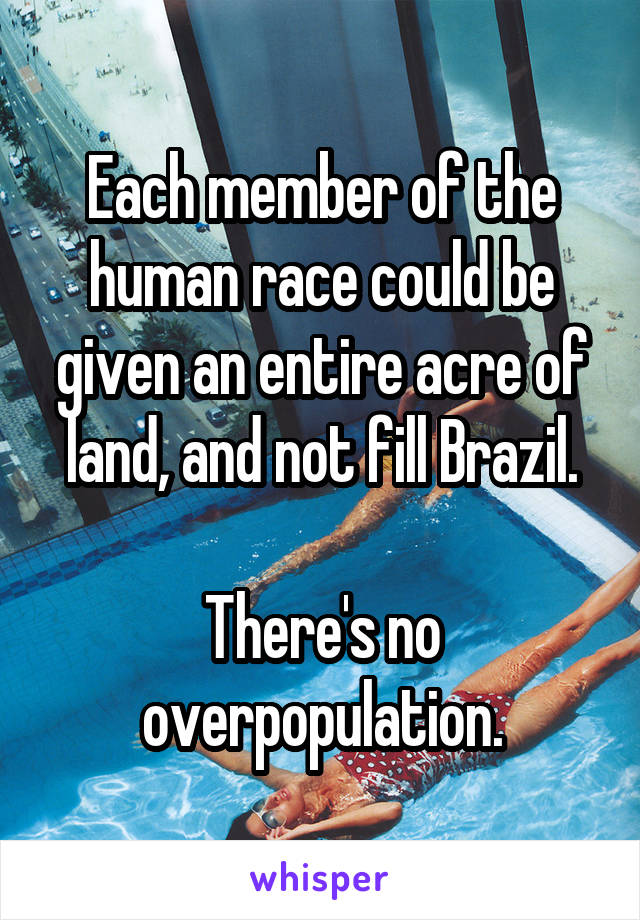 Each member of the human race could be given an entire acre of land, and not fill Brazil.

There's no overpopulation.