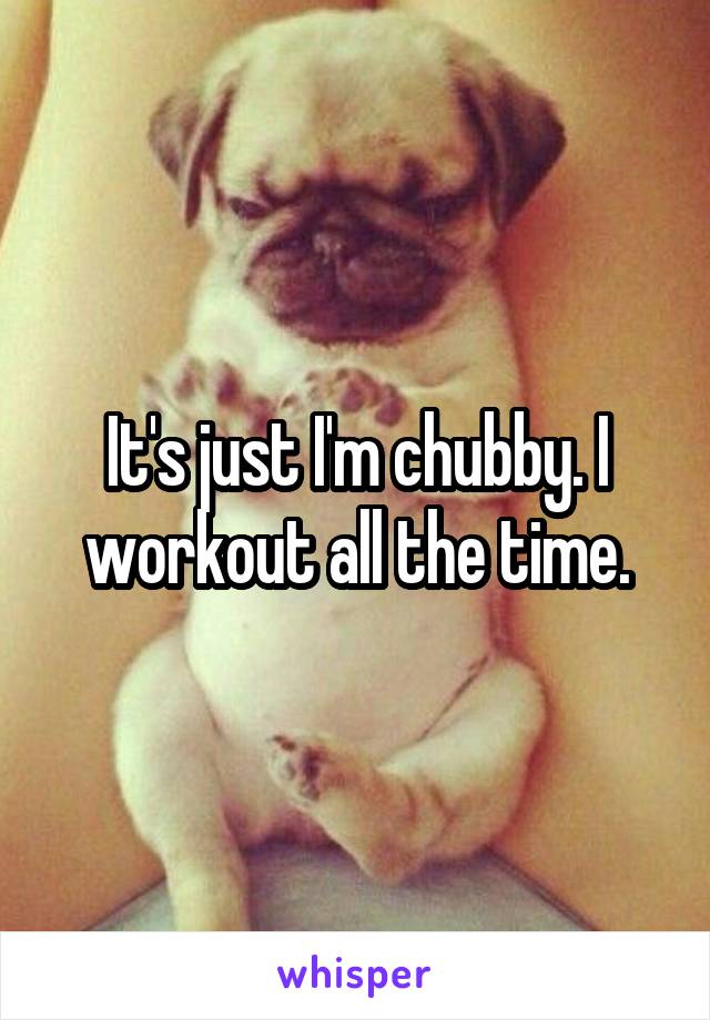 It's just I'm chubby. I workout all the time.