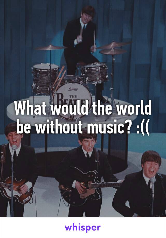 What would the world be without music? :((