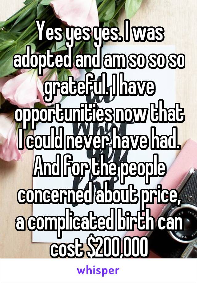 Yes yes yes. I was adopted and am so so so grateful. I have opportunities now that I could never have had. And for the people concerned about price, a complicated birth can cost $200,000