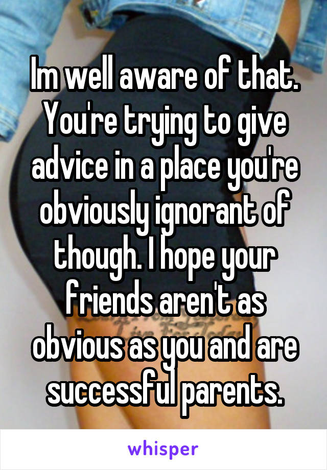 Im well aware of that. You're trying to give advice in a place you're obviously ignorant of though. I hope your friends aren't as obvious as you and are successful parents.