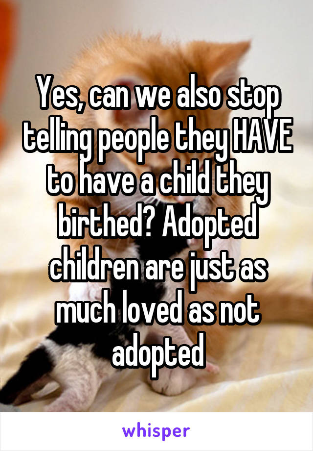 Yes, can we also stop telling people they HAVE to have a child they birthed? Adopted children are just as much loved as not adopted