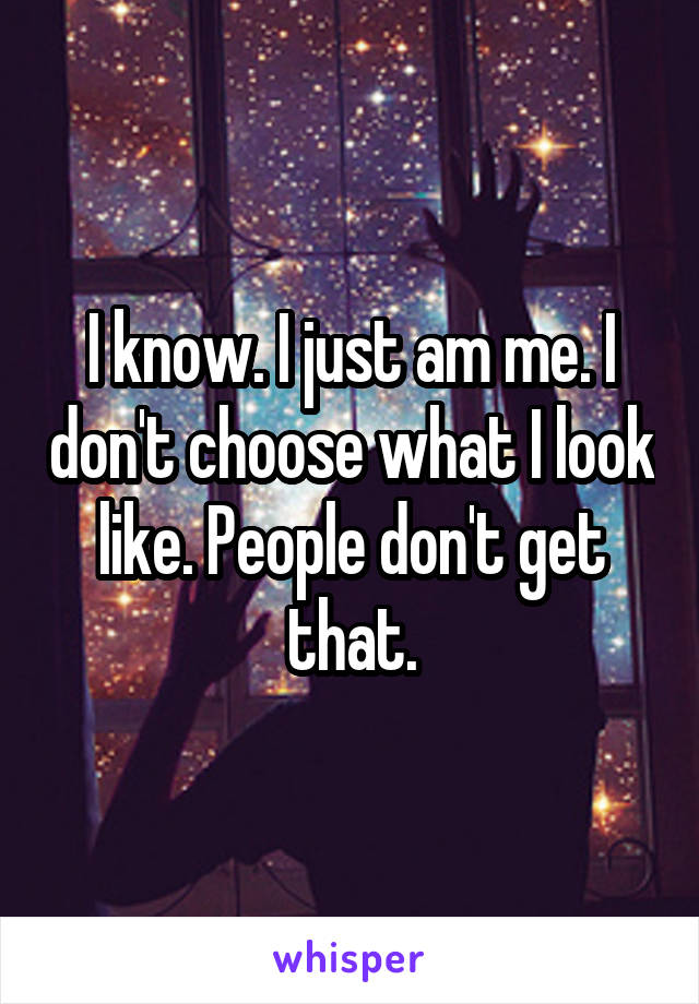I know. I just am me. I don't choose what I look like. People don't get that.