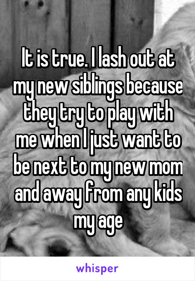 It is true. I lash out at my new siblings because they try to play with me when I just want to be next to my new mom and away from any kids my age